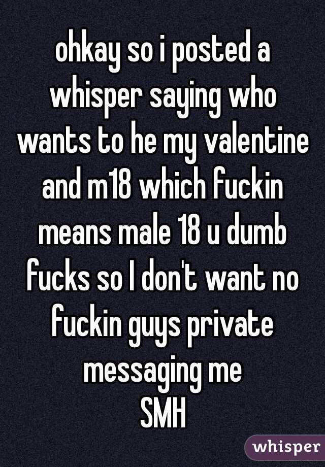 ohkay so i posted a whisper saying who wants to he my valentine and m18 which fuckin means male 18 u dumb fucks so I don't want no fuckin guys private messaging me 
SMH
