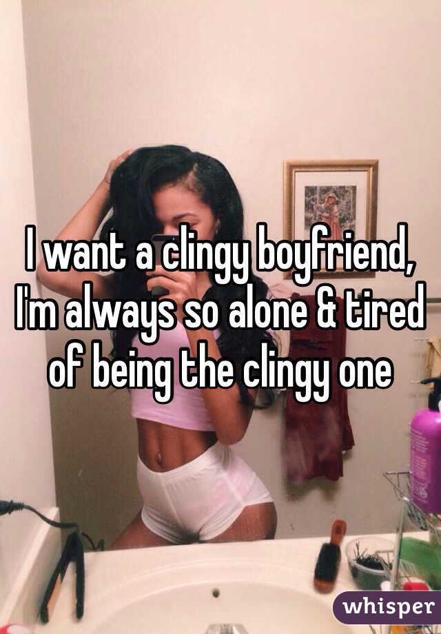 I want a clingy boyfriend, I'm always so alone & tired of being the clingy one