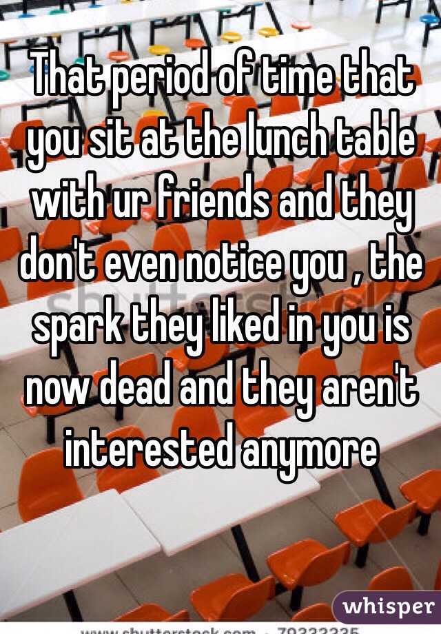 That period of time that you sit at the lunch table with ur friends and they don't even notice you , the spark they liked in you is now dead and they aren't interested anymore 
