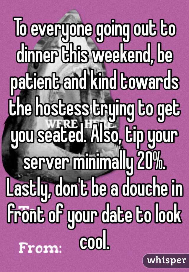 To everyone going out to dinner this weekend, be patient and kind towards the hostess trying to get you seated. Also, tip your server minimally 20%. Lastly, don't be a douche in front of your date to look cool.