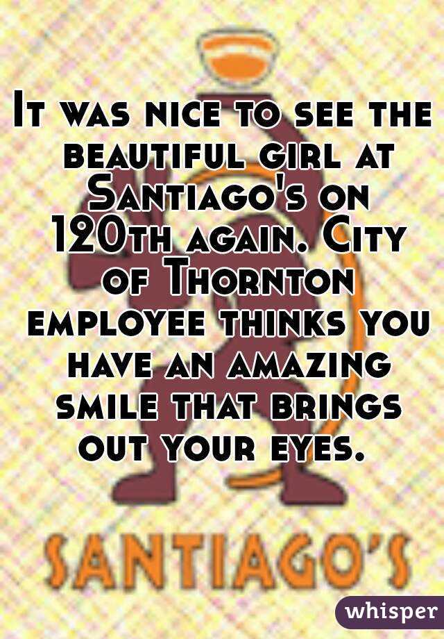 It was nice to see the beautiful girl at Santiago's on 120th again. City of Thornton employee thinks you have an amazing smile that brings out your eyes. 