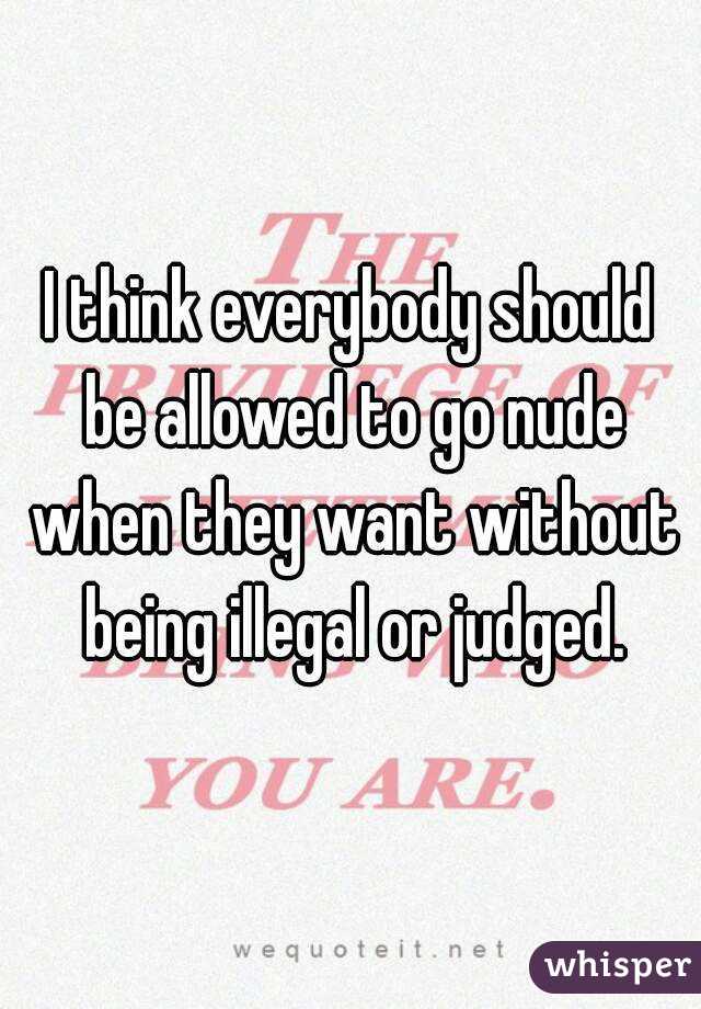 I think everybody should be allowed to go nude when they want without being illegal or judged.
