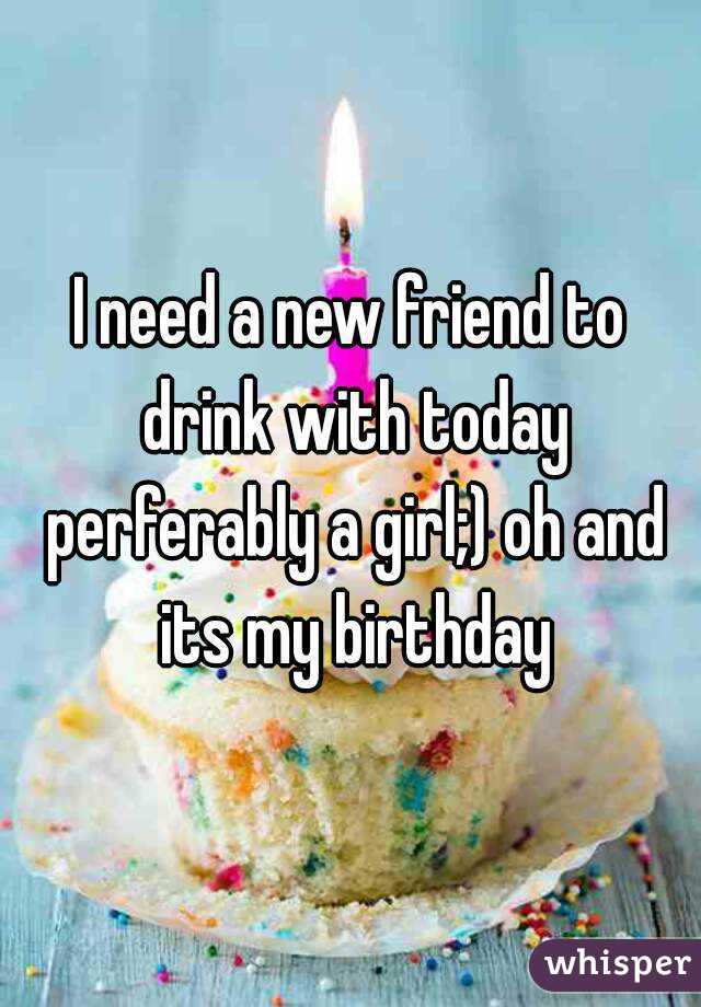 I need a new friend to drink with today perferably a girl;) oh and its my birthday