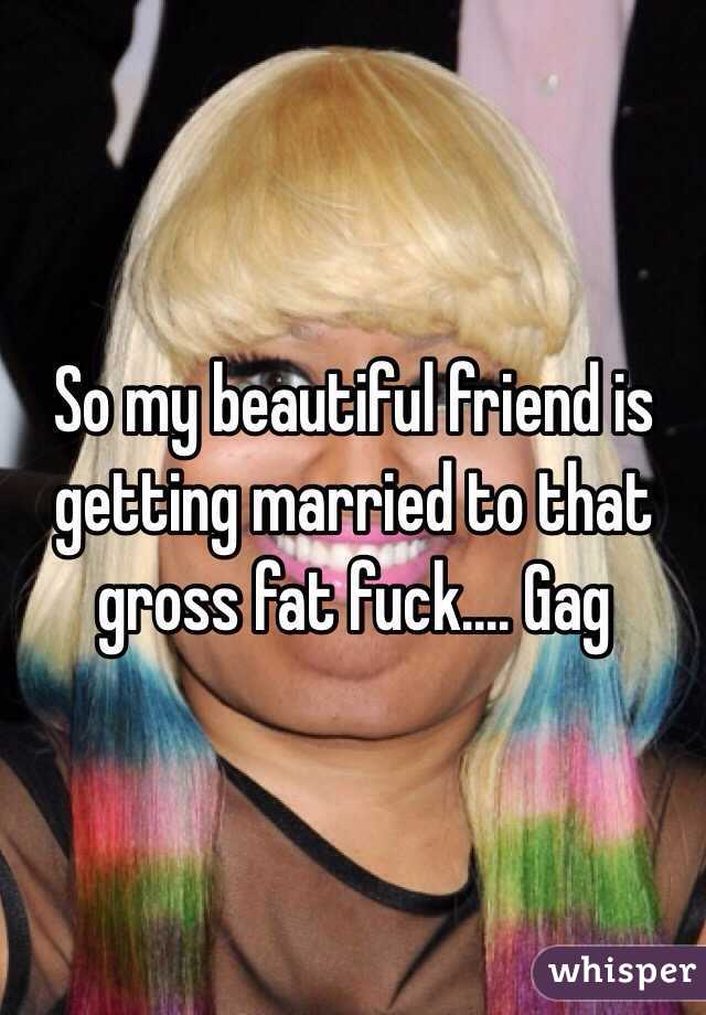 So my beautiful friend is getting married to that gross fat fuck.... Gag