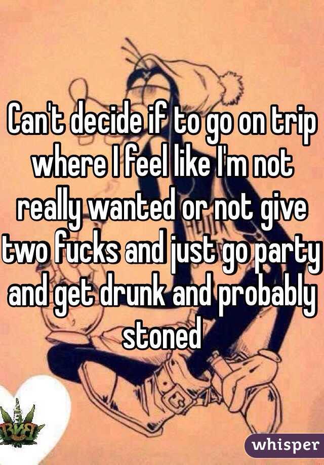 Can't decide if to go on trip where I feel like I'm not really wanted or not give two fucks and just go party and get drunk and probably stoned