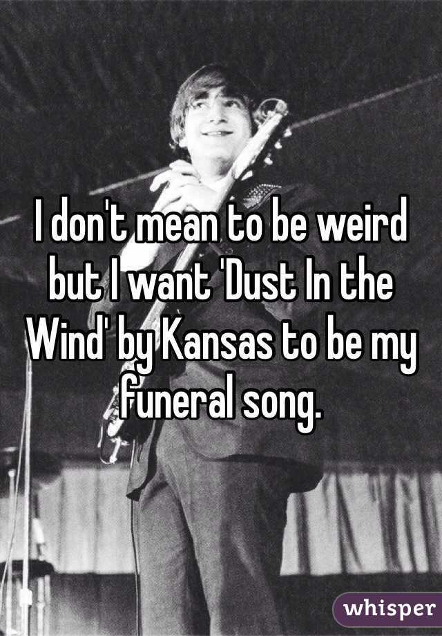 I don't mean to be weird but I want 'Dust In the Wind' by Kansas to be my funeral song.