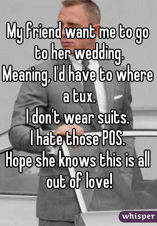 My friend want me to go to her wedding.
Meaning, I'd have to where a tux.
I don't wear suits.
I hate those POS.
Hope she knows this is all out of love!