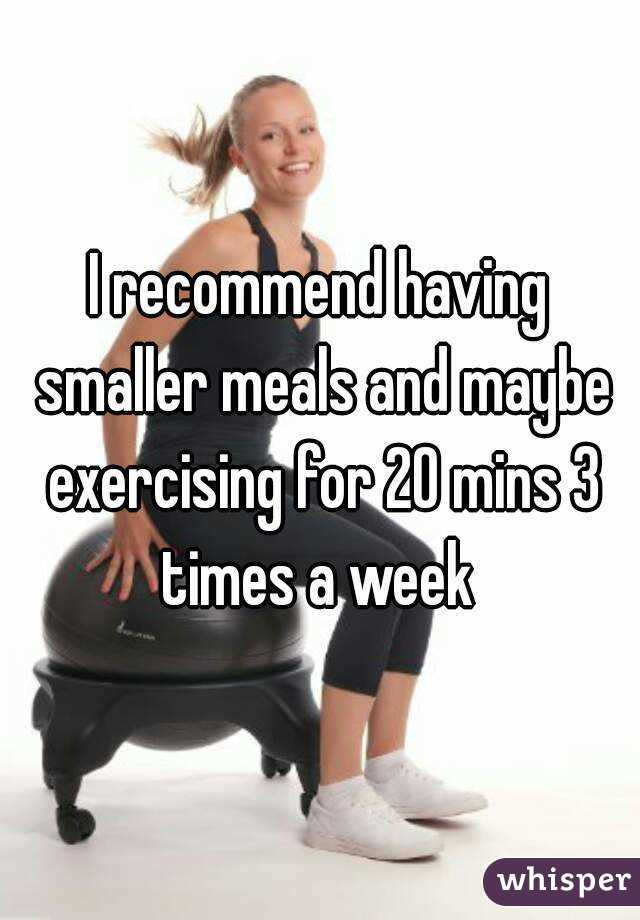 I recommend having smaller meals and maybe exercising for 20 mins 3 times a week 