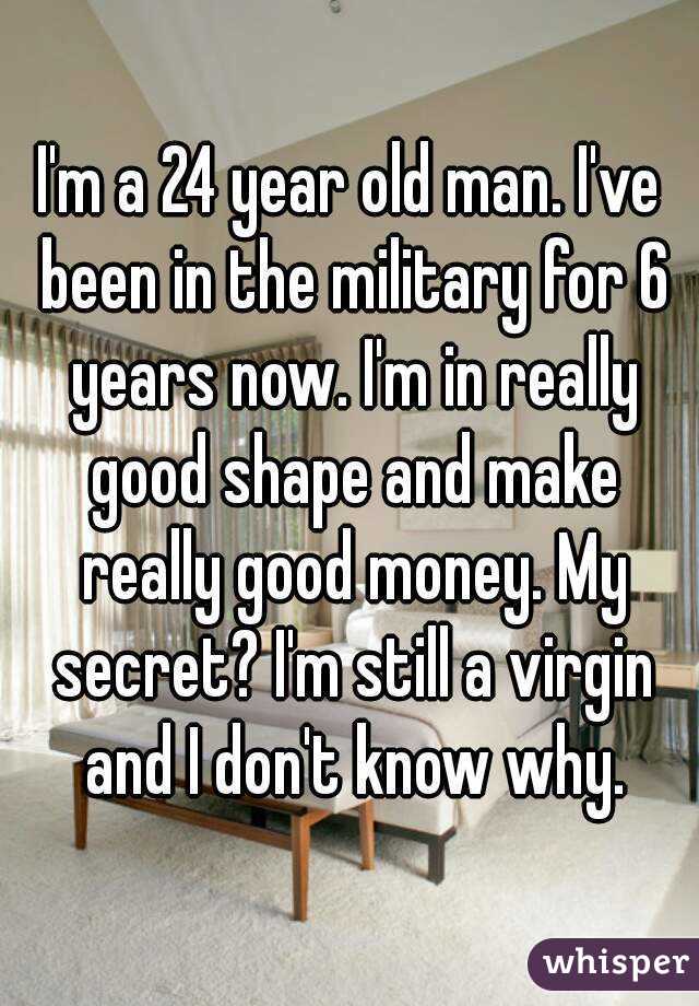 I'm a 24 year old man. I've been in the military for 6 years now. I'm in really good shape and make really good money. My secret? I'm still a virgin and I don't know why.