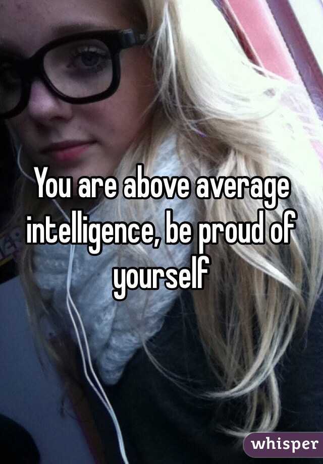 You are above average intelligence, be proud of yourself