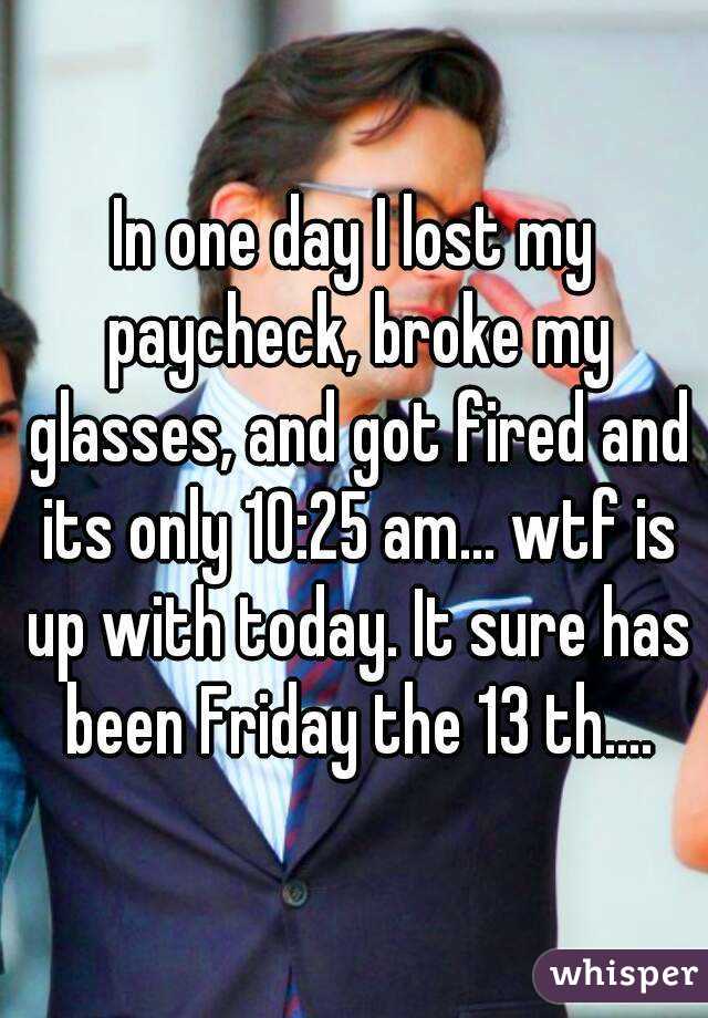 In one day I lost my paycheck, broke my glasses, and got fired and its only 10:25 am... wtf is up with today. It sure has been Friday the 13 th....