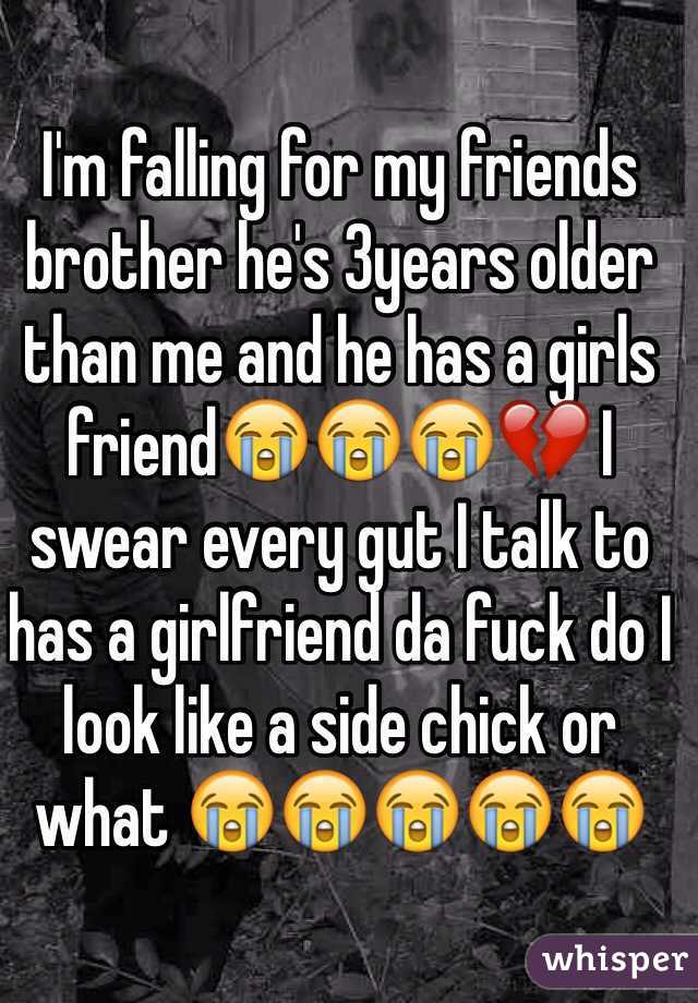 I'm falling for my friends brother he's 3years older than me and he has a girls friend😭😭😭💔 I swear every gut I talk to has a girlfriend da fuck do I look like a side chick or what 😭😭😭😭😭