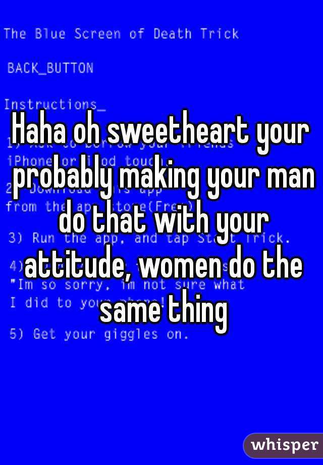 Haha oh sweetheart your probably making your man do that with your attitude, women do the same thing