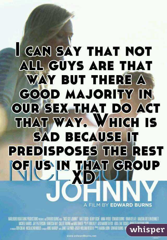 I can say that not all guys are that way but there a good majority in our sex that do act that way. Which is sad because it predisposes the rest of us in that group XD 