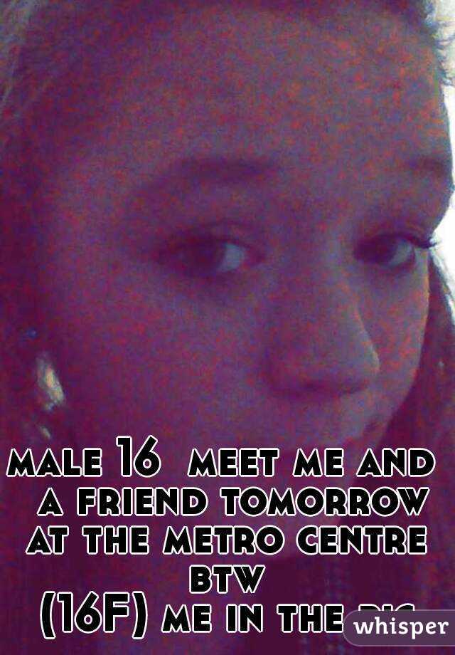 male 16  meet me and  a friend tomorrow at the metro centre  btw 
(16F) me in the pic
