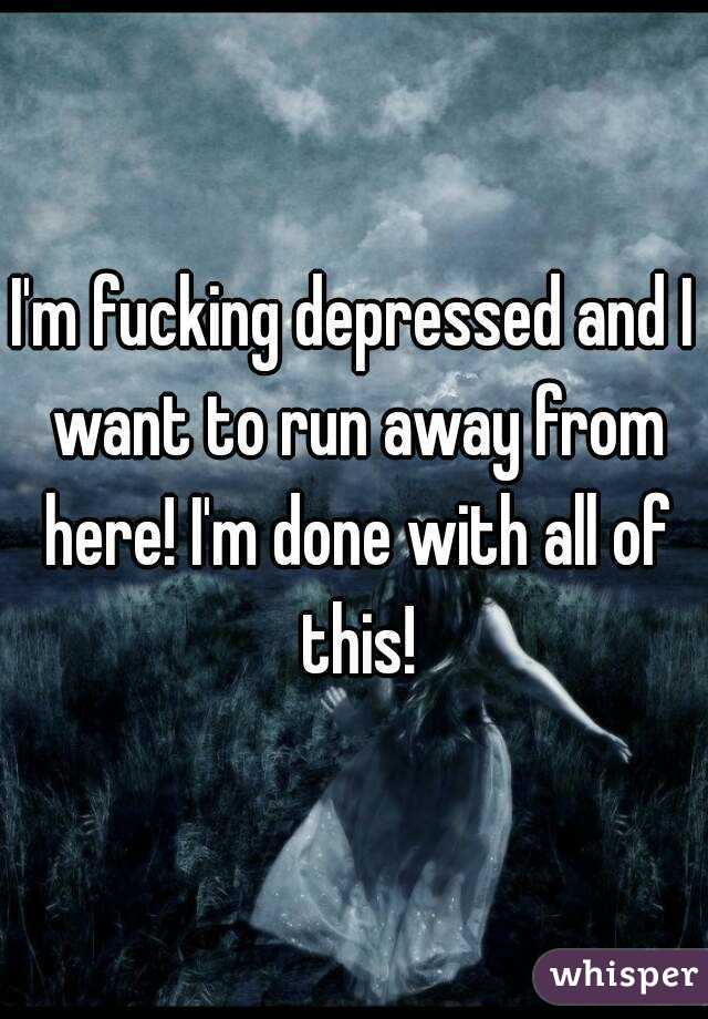 I'm fucking depressed and I want to run away from here! I'm done with all of this!