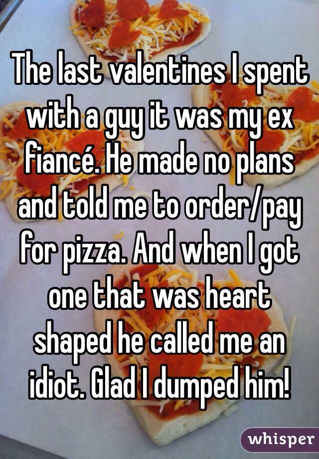 The last valentines I spent with a guy it was my ex fiancé. He made no plans and told me to order/pay for pizza. And when I got one that was heart shaped he called me an idiot. Glad I dumped him! 