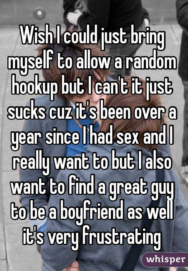 Wish I could just bring myself to allow a random hookup but I can't it just sucks cuz it's been over a year since I had sex and I really want to but I also want to find a great guy to be a boyfriend as well it's very frustrating 