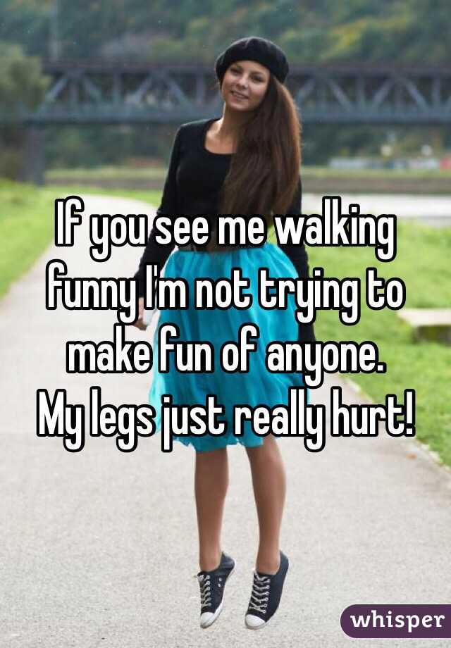 If you see me walking funny I'm not trying to make fun of anyone. 
My legs just really hurt! 