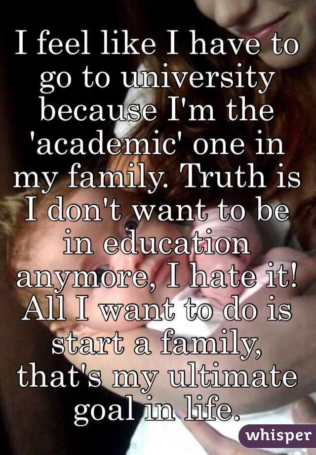 I feel like I have to go to university because I'm the 'academic' one in my family. Truth is I don't want to be in education anymore, I hate it! All I want to do is start a family, that's my ultimate goal in life. 