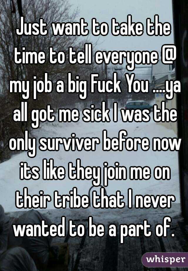 Just want to take the time to tell everyone @ my job a big Fuck You ....ya all got me sick I was the only surviver before now its like they join me on their tribe that I never wanted to be a part of. 