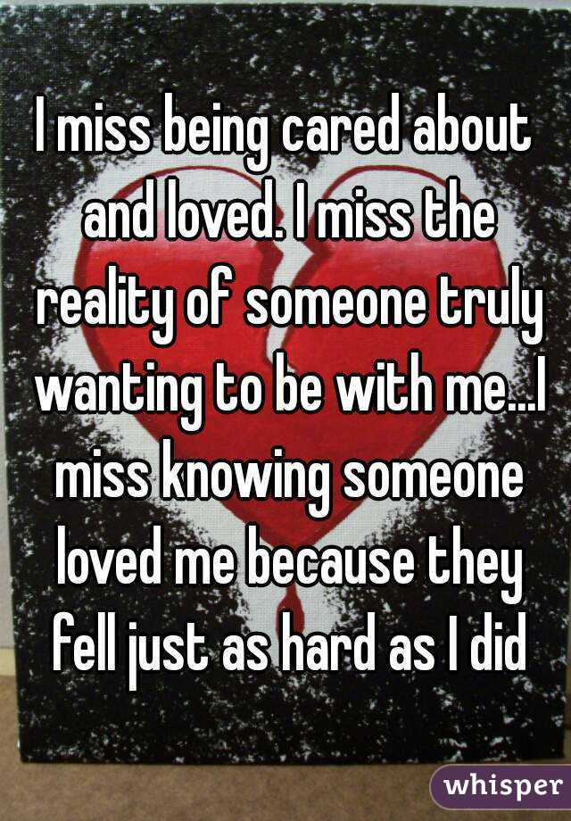 I miss being cared about and loved. I miss the reality of someone truly wanting to be with me...I miss knowing someone loved me because they fell just as hard as I did