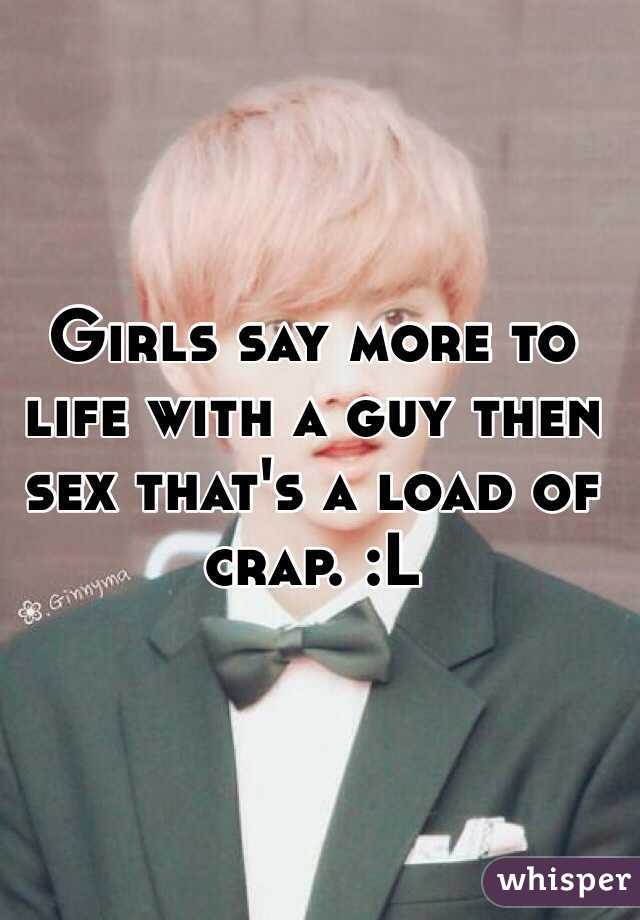 Girls say more to life with a guy then sex that's a load of crap. :L
