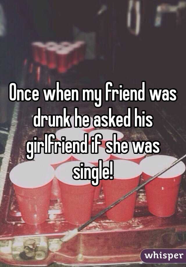 Once when my friend was drunk he asked his girlfriend if she was single!
