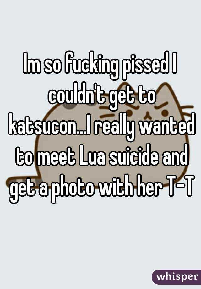Im so fucking pissed I couldn't get to katsucon...I really wanted to meet Lua suicide and get a photo with her T-T
