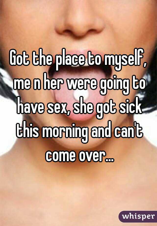 Got the place to myself, me n her were going to have sex, she got sick this morning and can't come over...