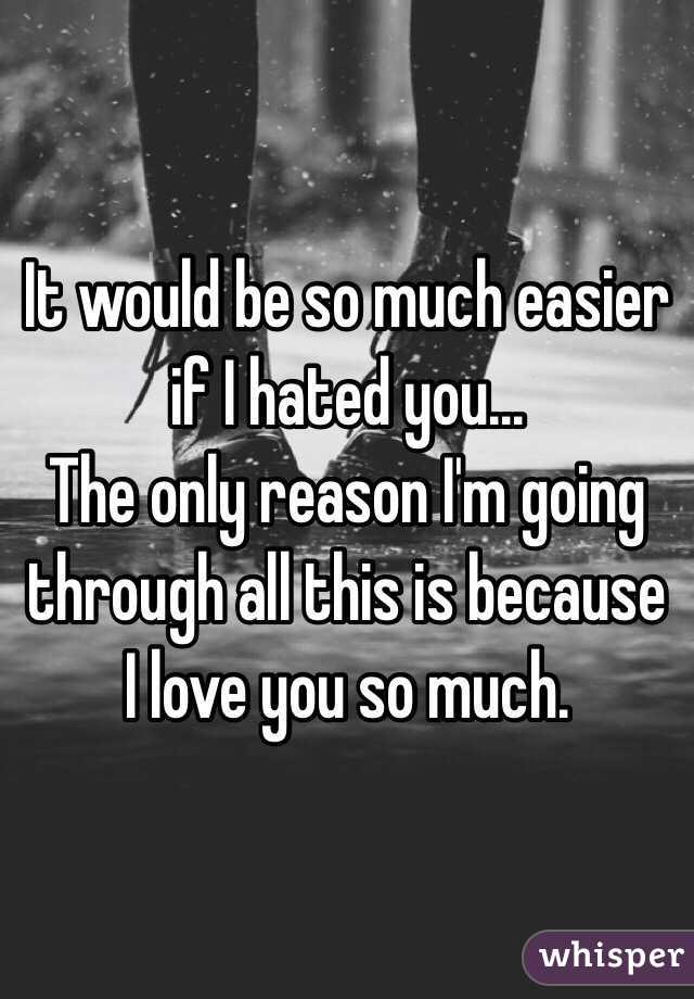 It would be so much easier if I hated you...
The only reason I'm going through all this is because I love you so much. 
