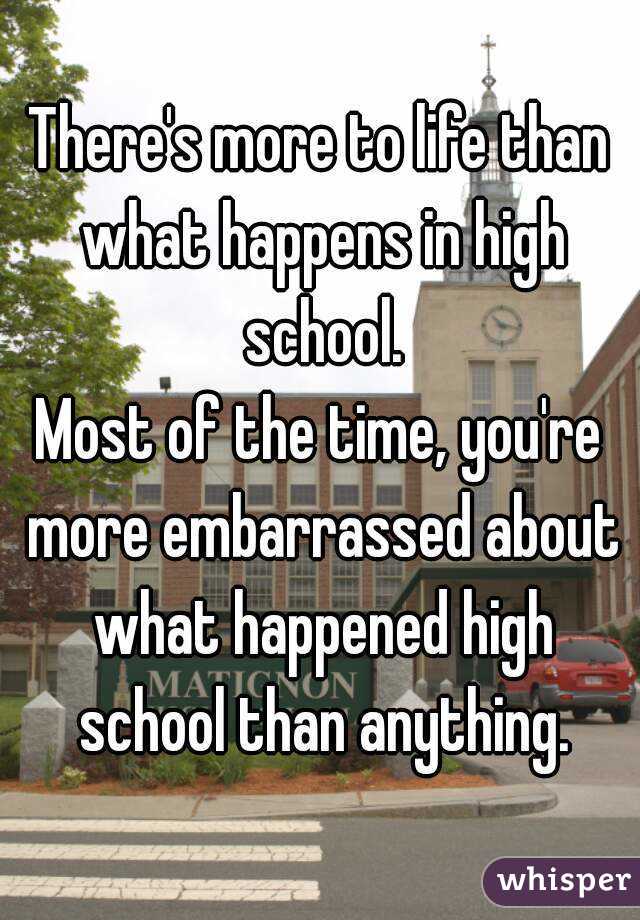 There's more to life than what happens in high school.
Most of the time, you're more embarrassed about what happened high school than anything.