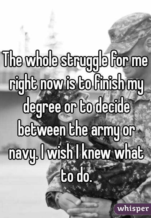 The whole struggle for me right now is to finish my degree or to decide between the army or navy. I wish I knew what to do.