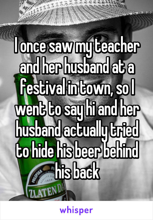 I once saw my teacher and her husband at a festival in town, so I went to say hi and her husband actually tried to hide his beer behind his back