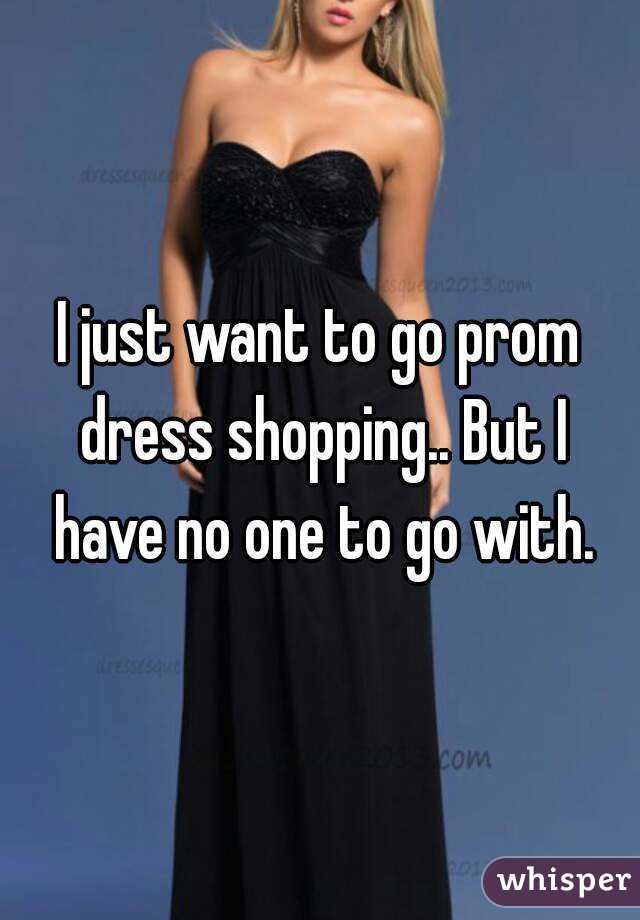 I just want to go prom dress shopping.. But I have no one to go with.