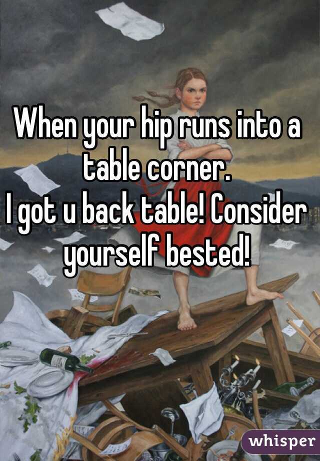 When your hip runs into a table corner. 
I got u back table! Consider yourself bested!