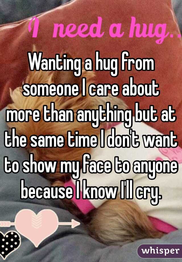 Wanting a hug from someone I care about more than anything but at the same time I don't want to show my face to anyone because I know I'll cry. 