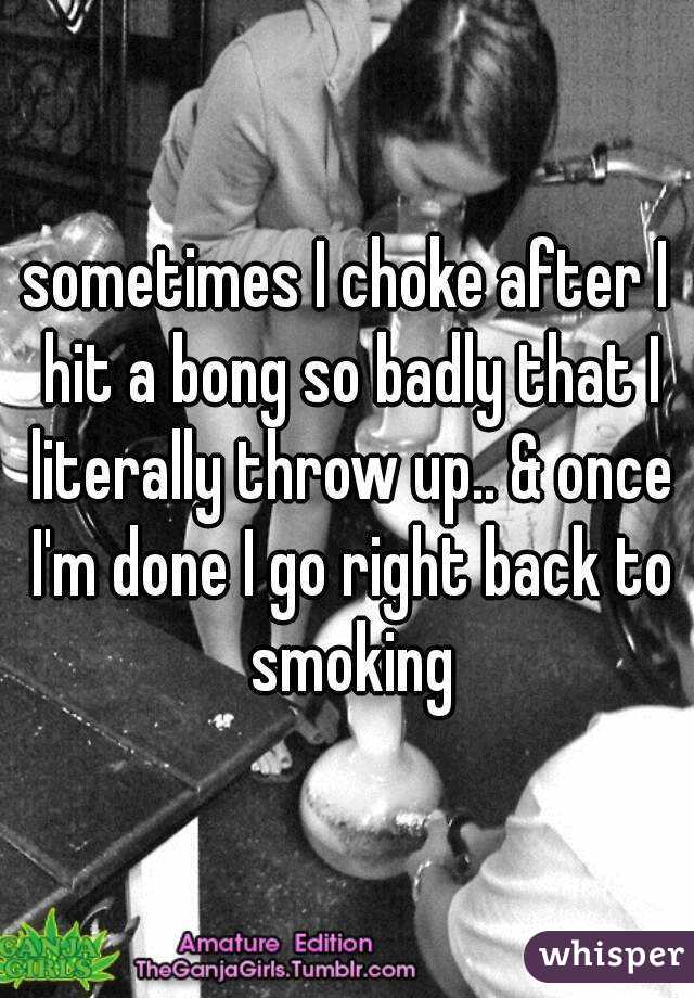 sometimes I choke after I hit a bong so badly that I literally throw up.. & once I'm done I go right back to smoking