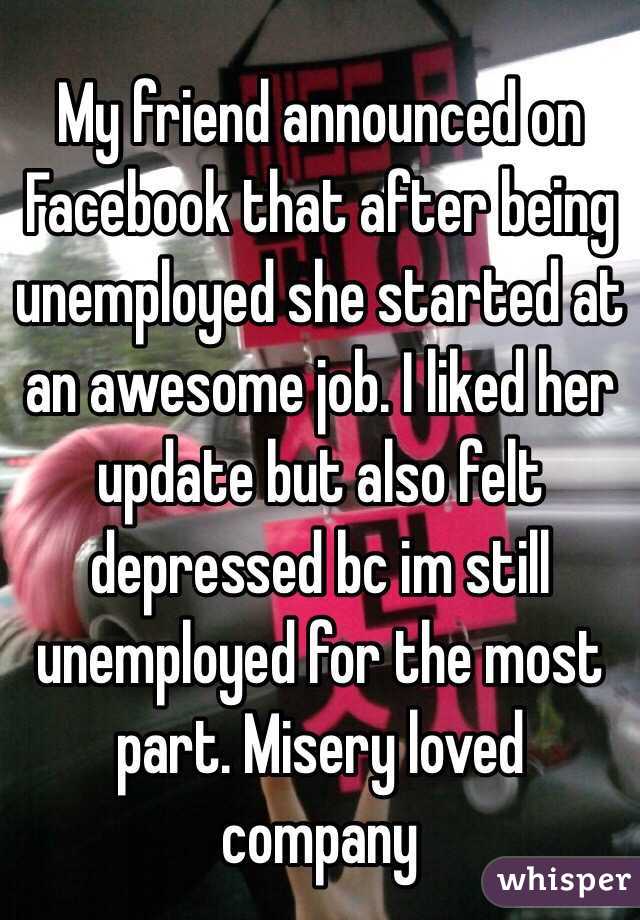My friend announced on Facebook that after being unemployed she started at an awesome job. I liked her update but also felt depressed bc im still unemployed for the most part. Misery loved company