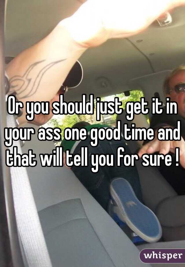 Or you should just get it in your ass one good time and that will tell you for sure ! 
