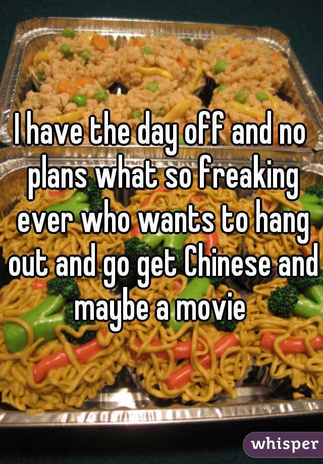 I have the day off and no plans what so freaking ever who wants to hang out and go get Chinese and maybe a movie 