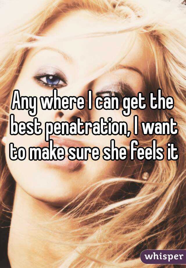 Any where I can get the best penatration, I want to make sure she feels it