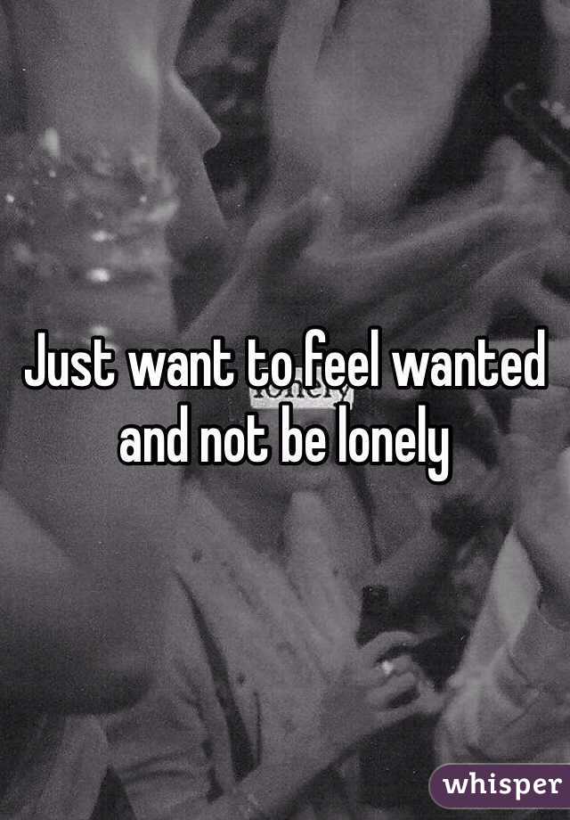 Just want to feel wanted and not be lonely 
