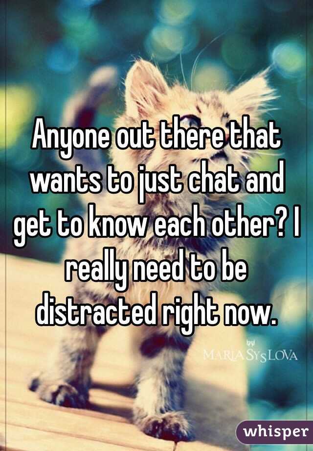 Anyone out there that wants to just chat and get to know each other? I really need to be distracted right now. 