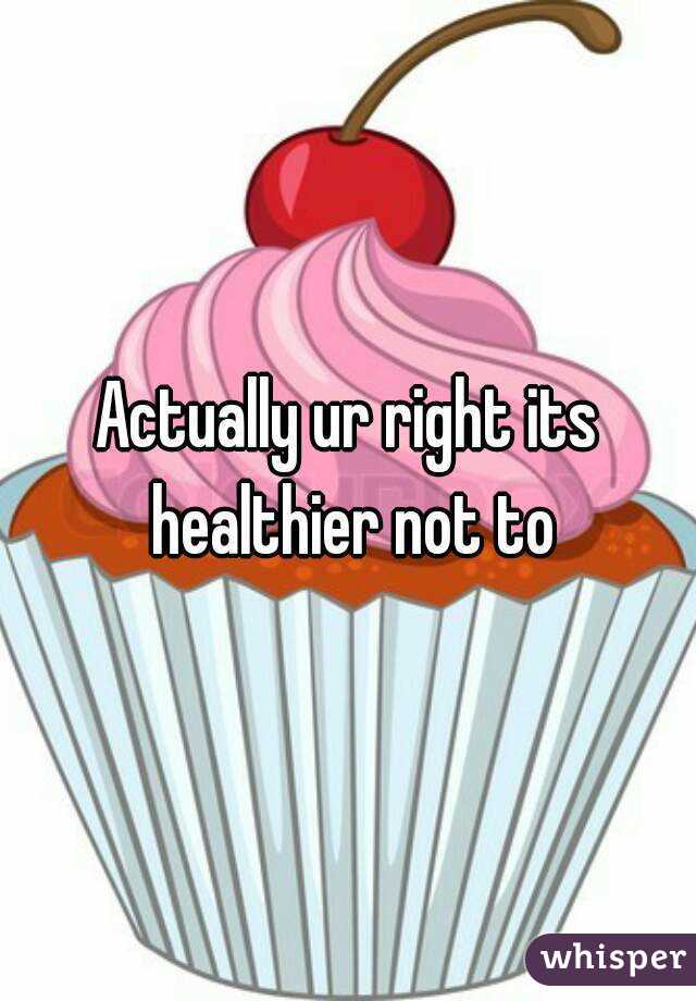Actually ur right its healthier not to