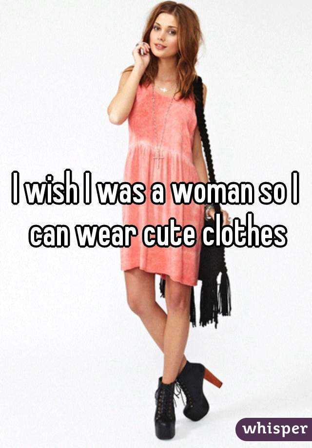 I wish I was a woman so I can wear cute clothes