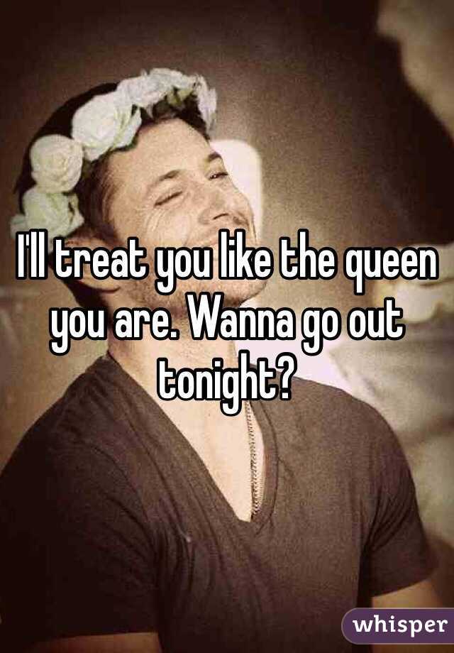 I'll treat you like the queen you are. Wanna go out tonight?
