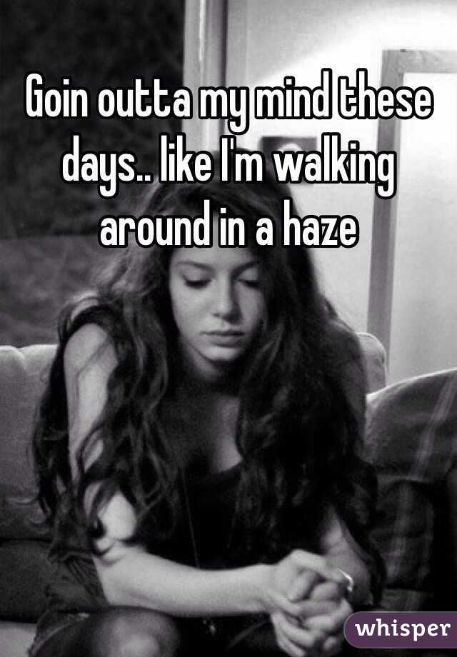 Goin outta my mind these days.. like I'm walking 
around in a haze 