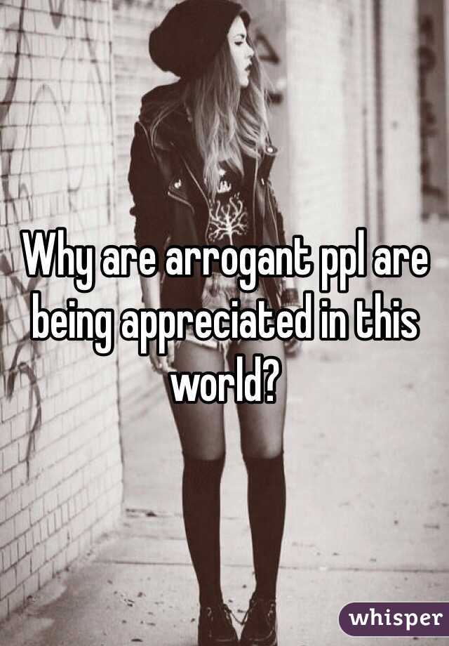 Why are arrogant ppl are being appreciated in this world?
