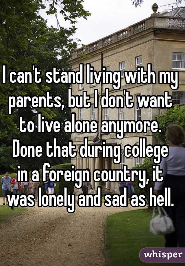 I can't stand living with my parents, but I don't want 
to live alone anymore. 
Done that during college 
in a foreign country, it 
was lonely and sad as hell. 